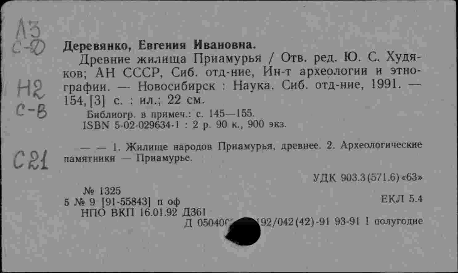 ﻿нг с-6
Деревянко, Евгения Ивановна.
Древние жилища Приамурья / Отв. ред. Ю. С. Худяков; АН СССР, Сиб. отд-ние, Ин-т археологии и этнографии. — Новосибирск : Наука. Сиб. отд-ние, 1991. — 154, [3] с. : ил.; 22 см.
Библиогр. в примеч.: с. 145—155.
ISBN 5-02-029634-1 : 2 р. 90 к., 900 экз.
-------1. Жилище народов Приамурья, древнее. 2. Археологические памятники — Приамурье.
УДК 903.3(571.6) «63»
ЕКЛ 5.4
Яв 1325
5 № 9 [91-55843] п оф
НПО ВКП 16.01.92 Д361
Д 05040C^^fc92/042(42)-91 93-91 I полугодие